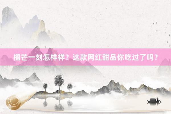 榴芒一刻怎样样？这款网红甜品你吃过了吗？